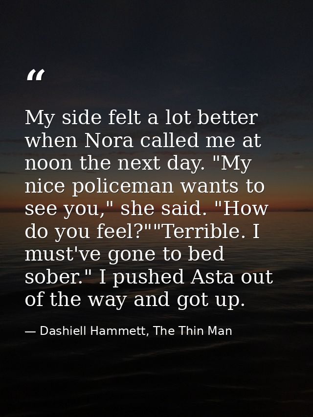 My side felt a lot better when Nora called me at noon the next day. "My nice policeman wants to see you," she said. "How — Dashiell Hammett, The Thin Man
