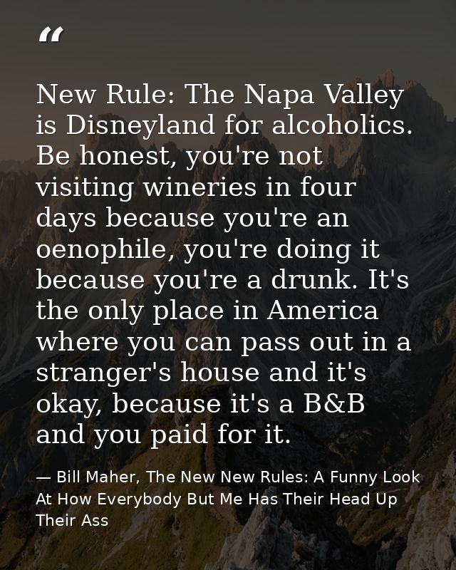New Rule: The Napa Valley is Disneyland for alcoholics. Be honest, you're not visiting wineries in four days because you — Bill Maher, The New New Rules: A Funny Look At How Everybody But Me Has Their Head Up Their Ass
