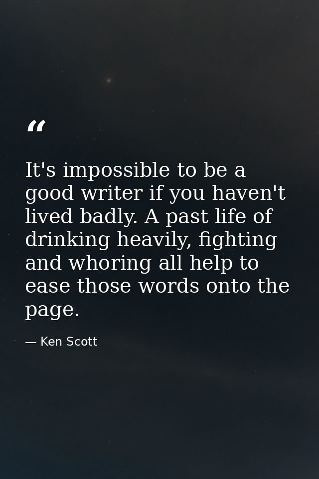 It's impossible to be a good writer if you haven't lived badly. A past life of drinking heavily, fighting and whoring al — Ken Scott