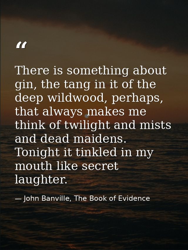 There is something about gin, the tang in it of the deep wildwood, perhaps, that always makes me think of twilight and m — John Banville, The Book of Evidence