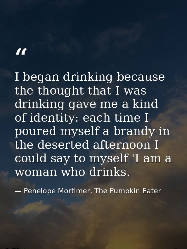 I began drinking because the thought that I was drinking gave me a kind of identity: each time I poured myself a brandy  — Penelope Mortimer, The Pumpkin Eater