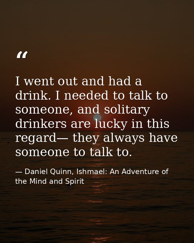 I went out and had a drink. I needed to talk to someone, and solitary drinkers are lucky in this regard— they always hav — Daniel Quinn, Ishmael: An Adventure of the Mind and Spirit