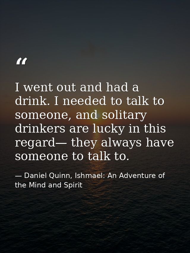 I went out and had a drink. I needed to talk to someone, and solitary drinkers are lucky in this regard— they always hav — Daniel Quinn, Ishmael: An Adventure of the Mind and Spirit