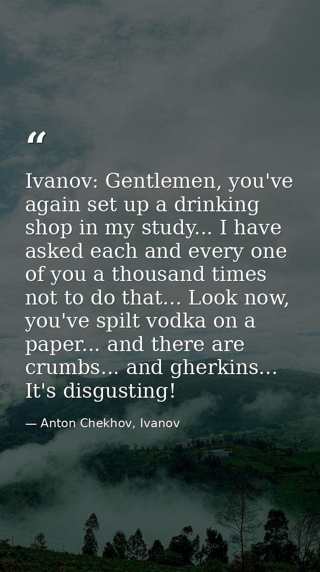 Ivanov: Gentlemen, you've again set up a drinking shop in my study... I have asked each and every one of you a thousand  — Anton Chekhov, Ivanov