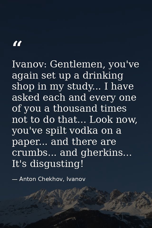 Ivanov: Gentlemen, you've again set up a drinking shop in my study... I have asked each and every one of you a thousand  — Anton Chekhov, Ivanov