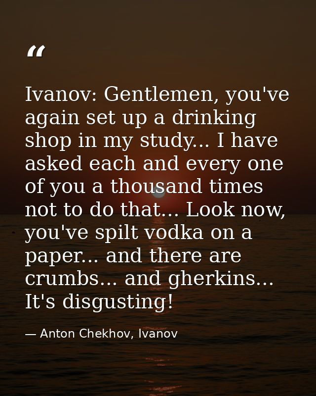 Ivanov: Gentlemen, you've again set up a drinking shop in my study... I have asked each and every one of you a thousand  — Anton Chekhov, Ivanov