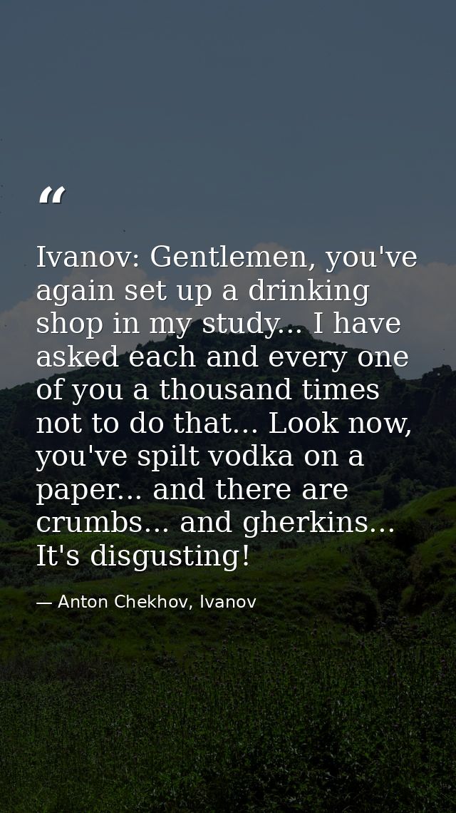 Ivanov: Gentlemen, you've again set up a drinking shop in my study... I have asked each and every one of you a thousand  — Anton Chekhov, Ivanov