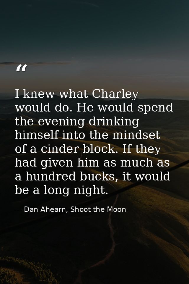 I knew what Charley would do. He would spend the evening drinking himself into the mindset of a cinder block. If they ha — Dan Ahearn, Shoot the Moon