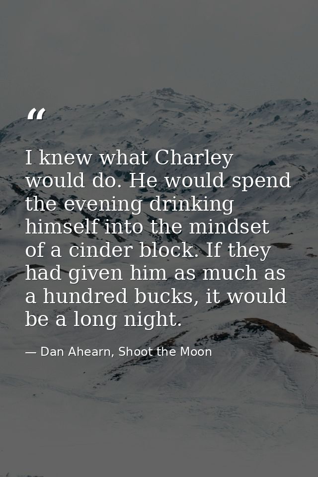 I knew what Charley would do. He would spend the evening drinking himself into the mindset of a cinder block. If they ha — Dan Ahearn, Shoot the Moon