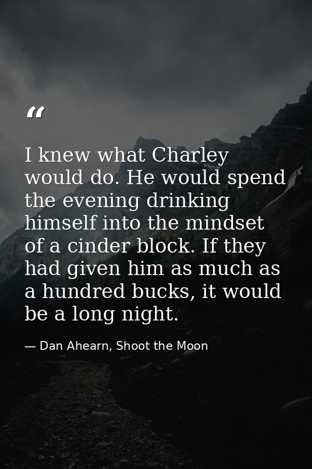 I knew what Charley would do. He would spend the evening drinking himself into the mindset of a cinder block. If they ha — Dan Ahearn, Shoot the Moon