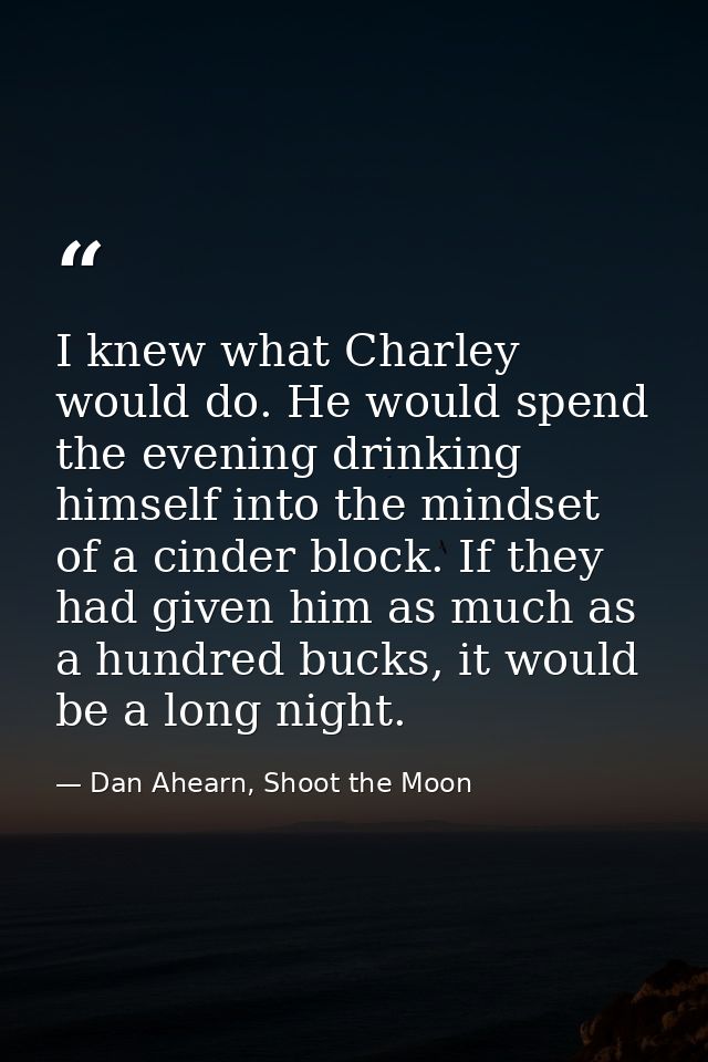 I knew what Charley would do. He would spend the evening drinking himself into the mindset of a cinder block. If they ha — Dan Ahearn, Shoot the Moon