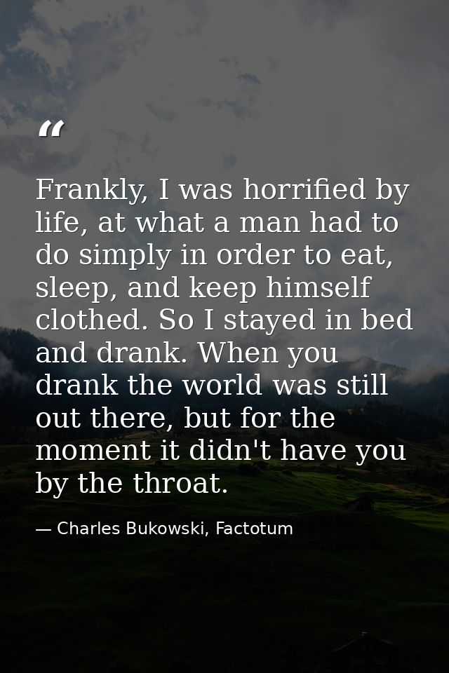 Frankly, I was horrified by life, at what a man had to do simply in order to eat, sleep, and keep himself clothed. So I  — Charles Bukowski, Factotum