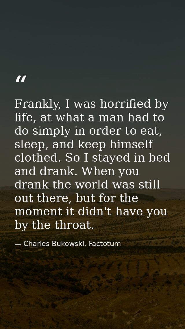 Frankly, I was horrified by life, at what a man had to do simply in order to eat, sleep, and keep himself clothed. So I  — Charles Bukowski, Factotum