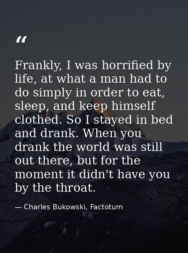 Frankly, I was horrified by life, at what a man had to do simply in order to eat, sleep, and keep himself clothed. So I  — Charles Bukowski, Factotum