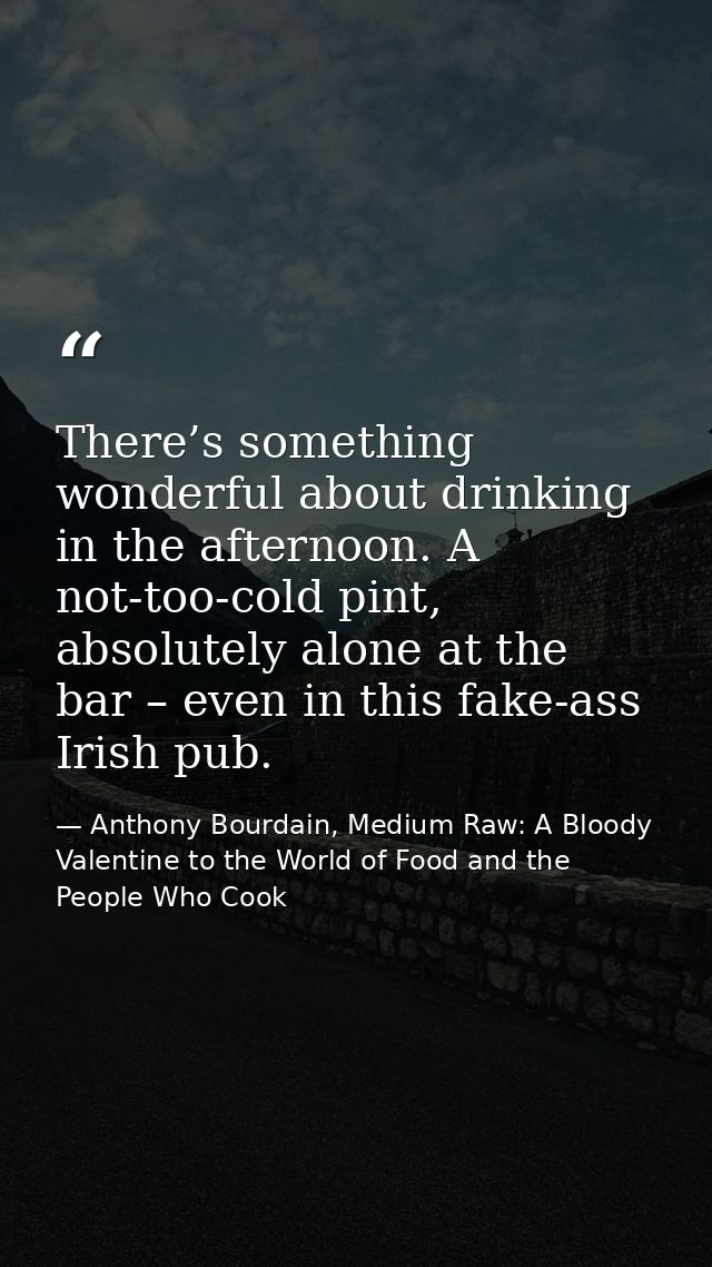 There’s something wonderful about drinking in the afternoon. A not-too-cold pint, absolutely alone at the bar – even in  — Anthony Bourdain, Medium Raw: A Bloody Valentine to the World of Food and the People Who Cook