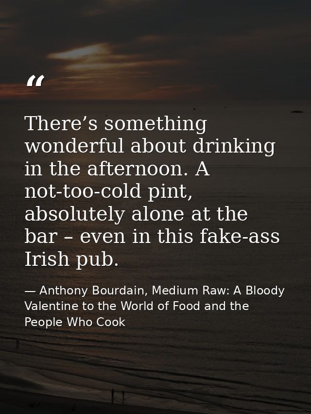 There’s something wonderful about drinking in the afternoon. A not-too-cold pint, absolutely alone at the bar – even in  — Anthony Bourdain, Medium Raw: A Bloody Valentine to the World of Food and the People Who Cook