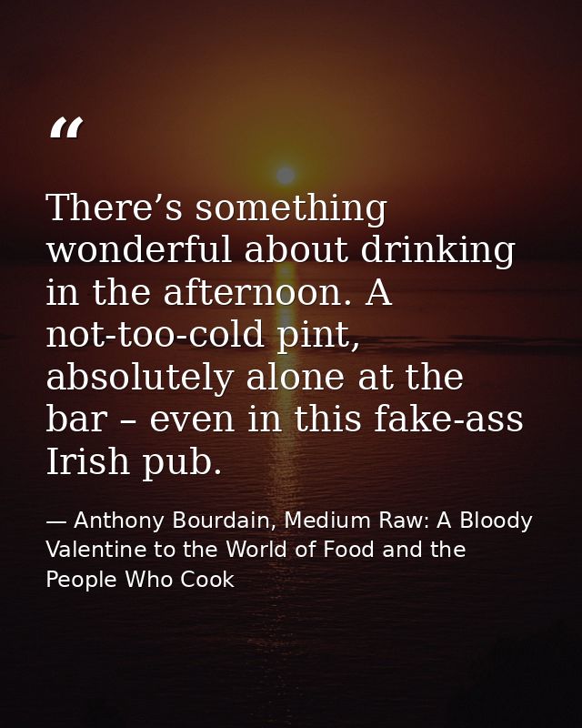 There’s something wonderful about drinking in the afternoon. A not-too-cold pint, absolutely alone at the bar – even in  — Anthony Bourdain, Medium Raw: A Bloody Valentine to the World of Food and the People Who Cook