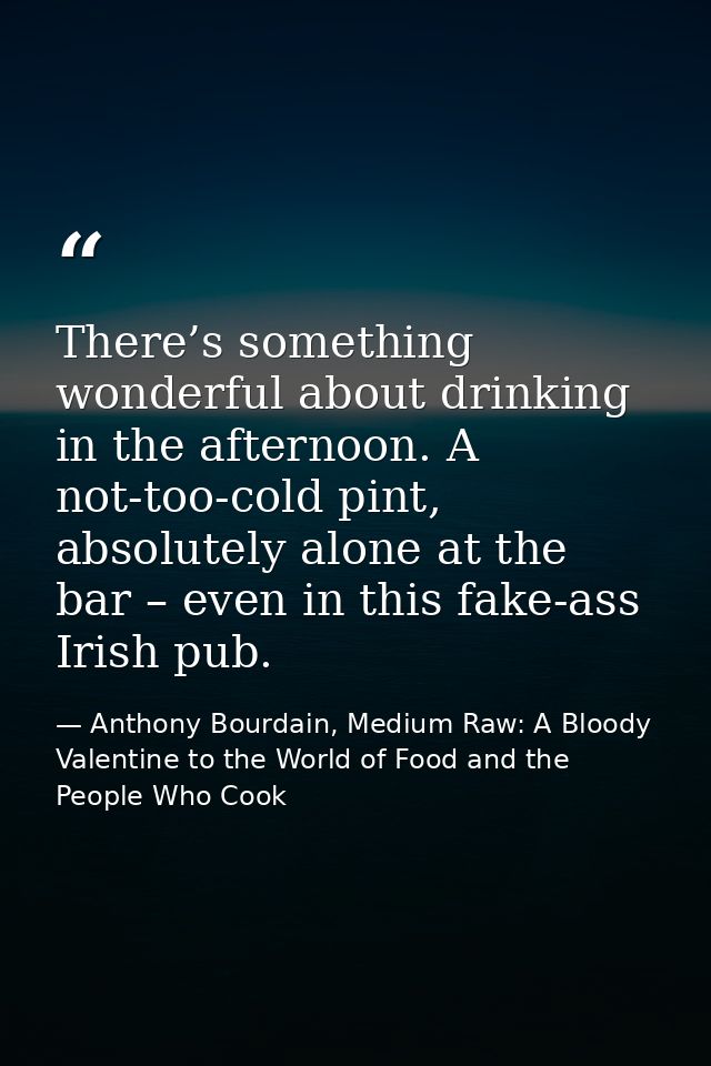 There’s something wonderful about drinking in the afternoon. A not-too-cold pint, absolutely alone at the bar – even in  — Anthony Bourdain, Medium Raw: A Bloody Valentine to the World of Food and the People Who Cook