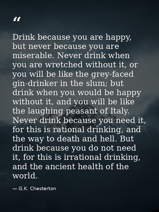 Drink because you are happy, but never because you are miserable. Never drink when you are wretched without it, or you w — G.K. Chesterton