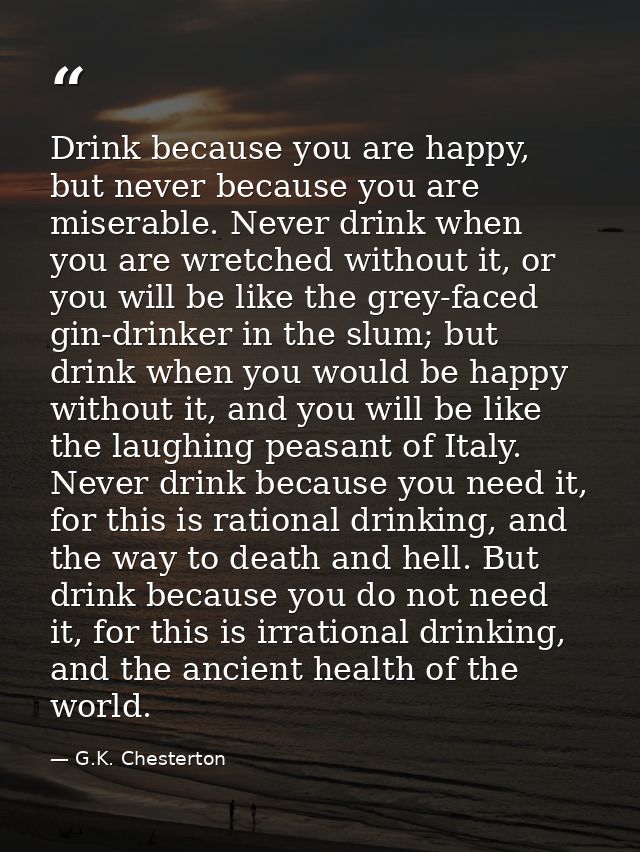 Drink because you are happy, but never because you are miserable. Never drink when you are wretched without it, or you w — G.K. Chesterton