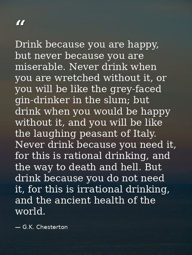 Drink because you are happy, but never because you are miserable. Never drink when you are wretched without it, or you w — G.K. Chesterton