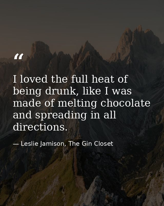 I loved the full heat of being drunk, like I was made of melting chocolate and spreading in all directions. — Leslie Jamison, The Gin Closet