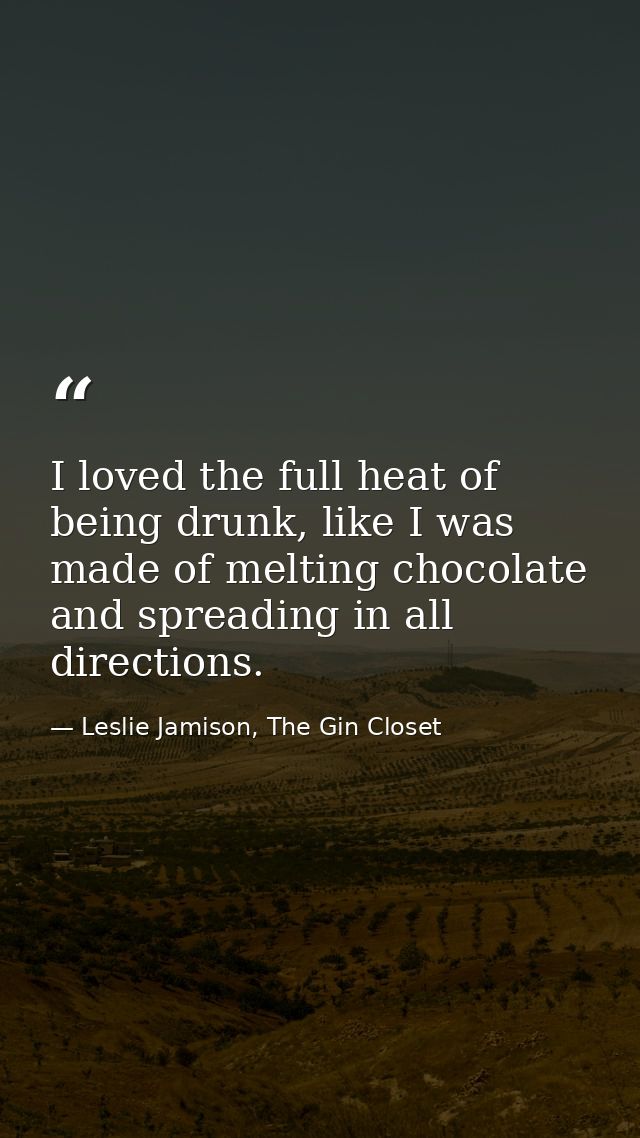 I loved the full heat of being drunk, like I was made of melting chocolate and spreading in all directions. — Leslie Jamison, The Gin Closet