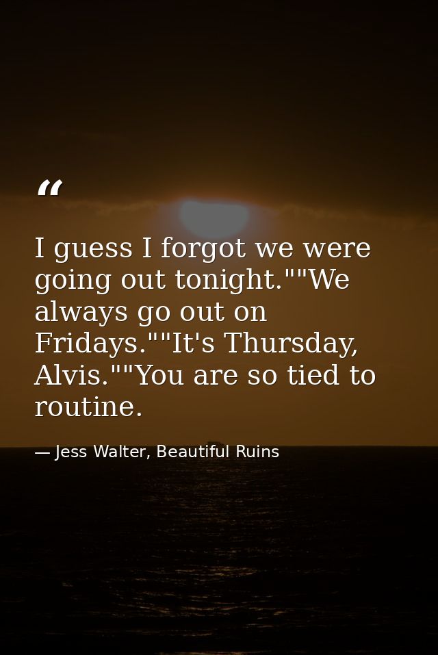 I guess I forgot we were going out tonight.""We always go out on Fridays.""It's Thursday, Alvis.""You are so tied to rou — Jess Walter, Beautiful Ruins