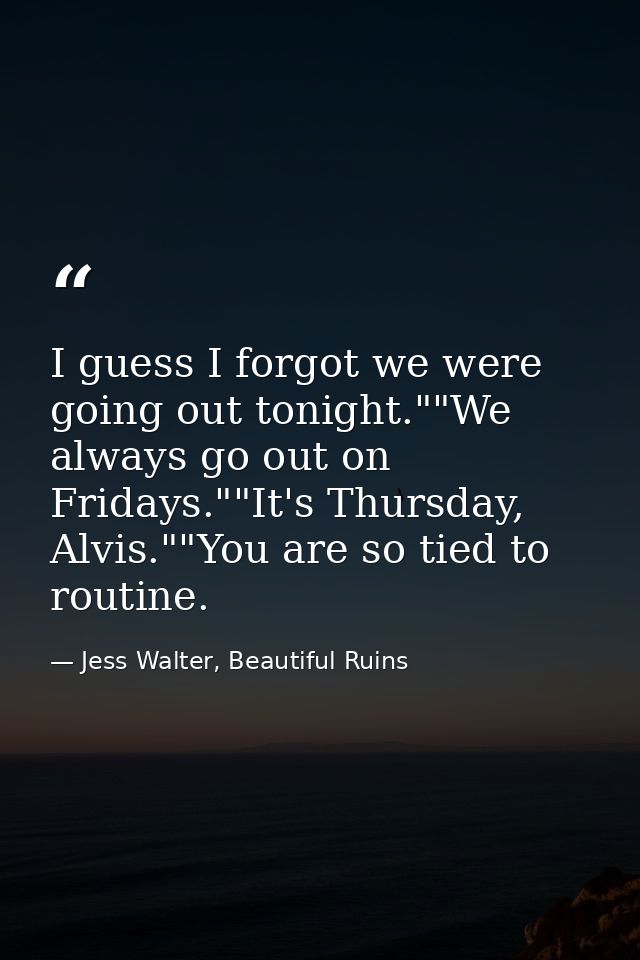I guess I forgot we were going out tonight.""We always go out on Fridays.""It's Thursday, Alvis.""You are so tied to rou — Jess Walter, Beautiful Ruins