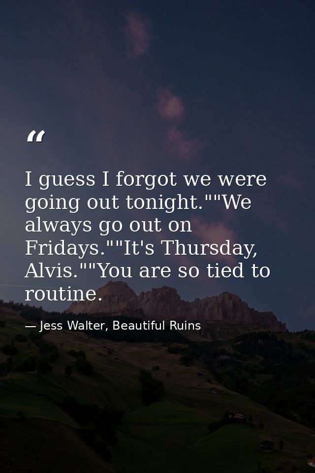 I guess I forgot we were going out tonight.""We always go out on Fridays.""It's Thursday, Alvis.""You are so tied to rou — Jess Walter, Beautiful Ruins