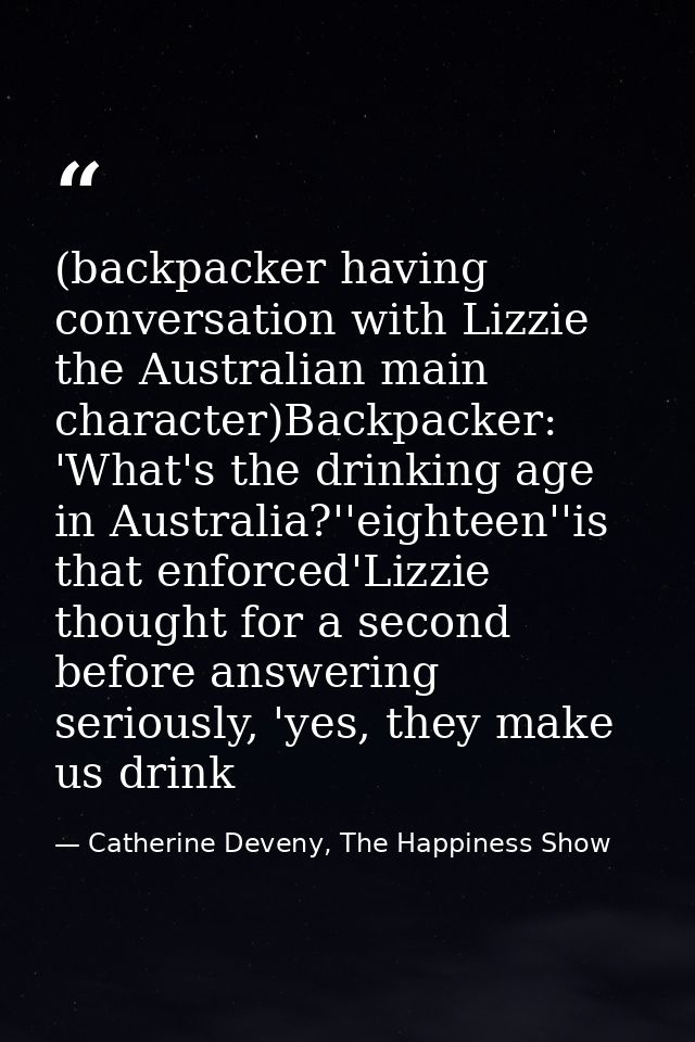 (backpacker having conversation with Lizzie the Australian main character)Backpacker: 'What's the drinking age in Austra — Catherine Deveny, The Happiness Show
