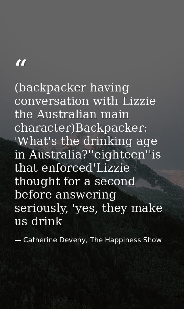(backpacker having conversation with Lizzie the Australian main character)Backpacker: 'What's the drinking age in Austra — Catherine Deveny, The Happiness Show