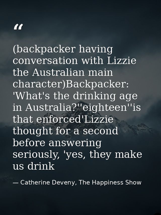 (backpacker having conversation with Lizzie the Australian main character)Backpacker: 'What's the drinking age in Austra — Catherine Deveny, The Happiness Show