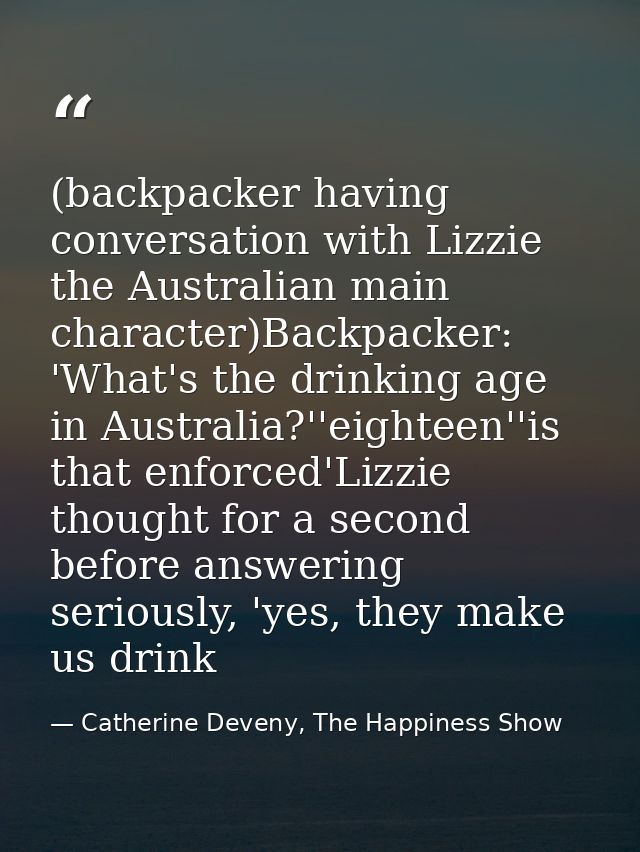 (backpacker having conversation with Lizzie the Australian main character)Backpacker: 'What's the drinking age in Austra — Catherine Deveny, The Happiness Show