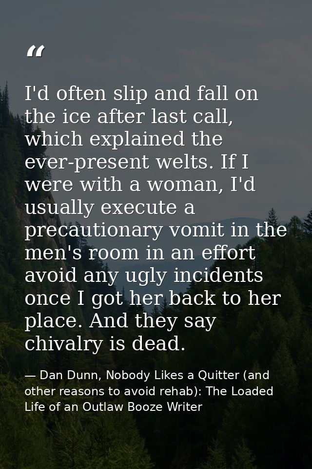 I'd often slip and fall on the ice after last call, which explained the ever-present welts. If I were with a woman, I'd  — Dan Dunn, Nobody Likes a Quitter (and other reasons to avoid rehab): The Loaded Life of an Outlaw Booze Writer