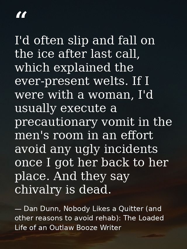 I'd often slip and fall on the ice after last call, which explained the ever-present welts. If I were with a woman, I'd  — Dan Dunn, Nobody Likes a Quitter (and other reasons to avoid rehab): The Loaded Life of an Outlaw Booze Writer