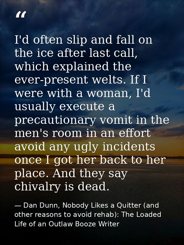 I'd often slip and fall on the ice after last call, which explained the ever-present welts. If I were with a woman, I'd  — Dan Dunn, Nobody Likes a Quitter (and other reasons to avoid rehab): The Loaded Life of an Outlaw Booze Writer