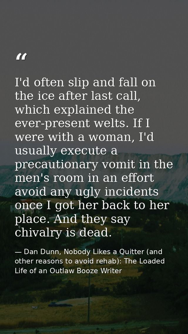 I'd often slip and fall on the ice after last call, which explained the ever-present welts. If I were with a woman, I'd  — Dan Dunn, Nobody Likes a Quitter (and other reasons to avoid rehab): The Loaded Life of an Outlaw Booze Writer