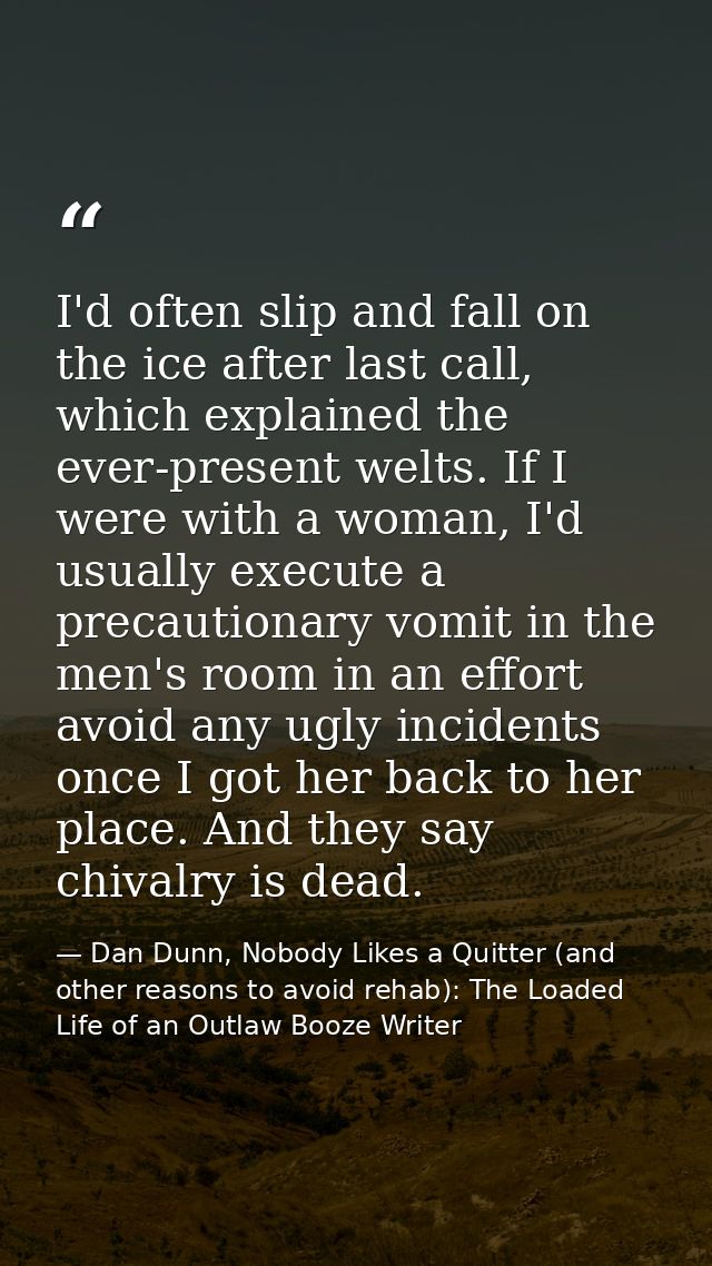 I'd often slip and fall on the ice after last call, which explained the ever-present welts. If I were with a woman, I'd  — Dan Dunn, Nobody Likes a Quitter (and other reasons to avoid rehab): The Loaded Life of an Outlaw Booze Writer