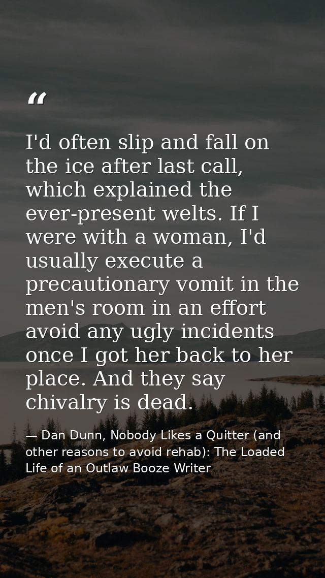 I'd often slip and fall on the ice after last call, which explained the ever-present welts. If I were with a woman, I'd  — Dan Dunn, Nobody Likes a Quitter (and other reasons to avoid rehab): The Loaded Life of an Outlaw Booze Writer