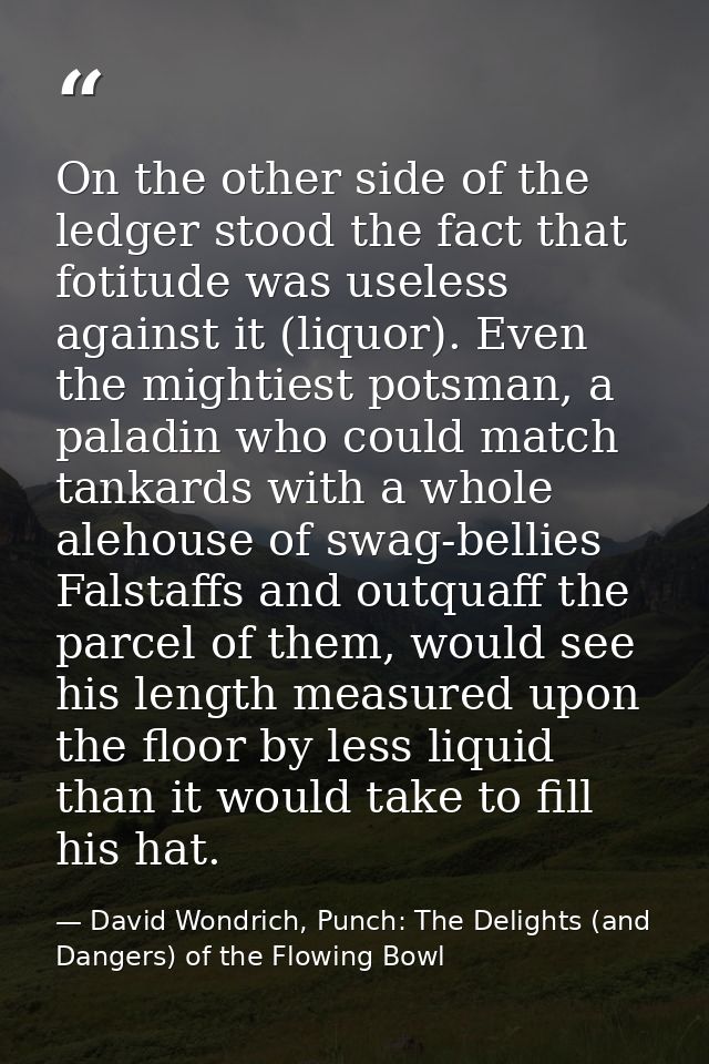 On the other side of the ledger stood the fact that fotitude was useless against it (liquor). Even the mightiest potsman — David Wondrich, Punch: The Delights (and Dangers) of the Flowing Bowl