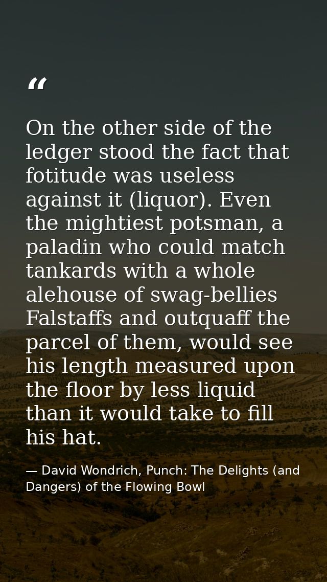 On the other side of the ledger stood the fact that fotitude was useless against it (liquor). Even the mightiest potsman — David Wondrich, Punch: The Delights (and Dangers) of the Flowing Bowl
