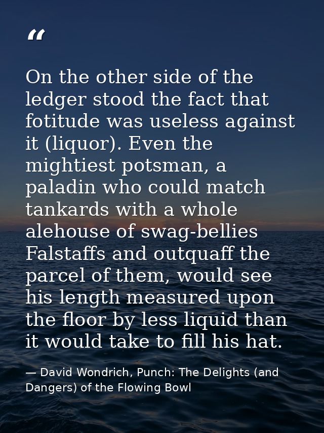 On the other side of the ledger stood the fact that fotitude was useless against it (liquor). Even the mightiest potsman — David Wondrich, Punch: The Delights (and Dangers) of the Flowing Bowl