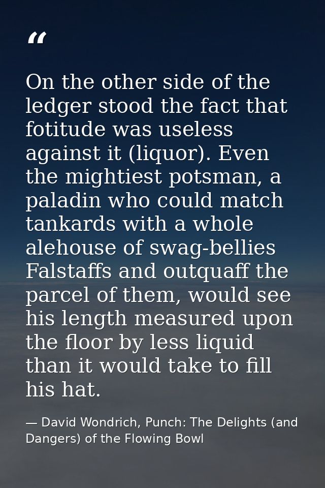 On the other side of the ledger stood the fact that fotitude was useless against it (liquor). Even the mightiest potsman — David Wondrich, Punch: The Delights (and Dangers) of the Flowing Bowl