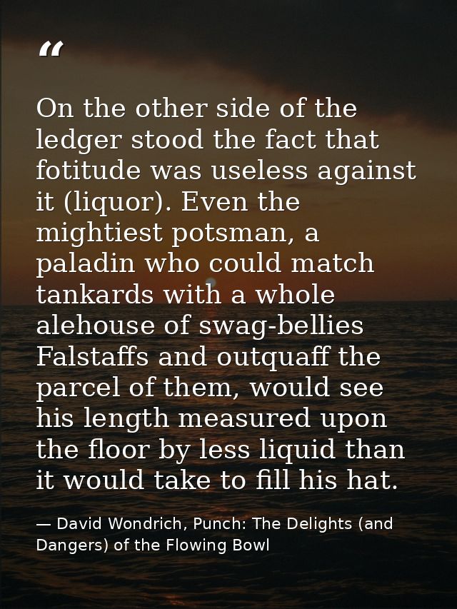 On the other side of the ledger stood the fact that fotitude was useless against it (liquor). Even the mightiest potsman — David Wondrich, Punch: The Delights (and Dangers) of the Flowing Bowl