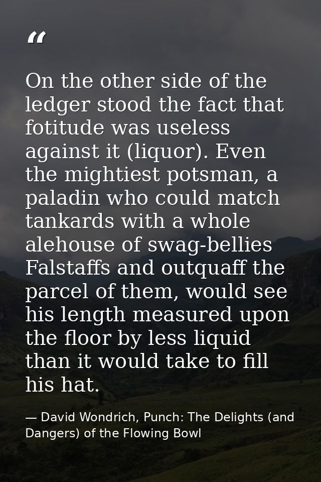 On the other side of the ledger stood the fact that fotitude was useless against it (liquor). Even the mightiest potsman — David Wondrich, Punch: The Delights (and Dangers) of the Flowing Bowl