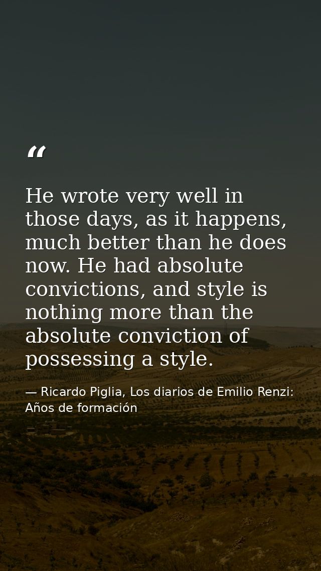 He wrote very well in those days, as it happens, much better than he does now. He had absolute convictions, and style is — Ricardo Piglia, Los diarios de Emilio Renzi: Años de formación