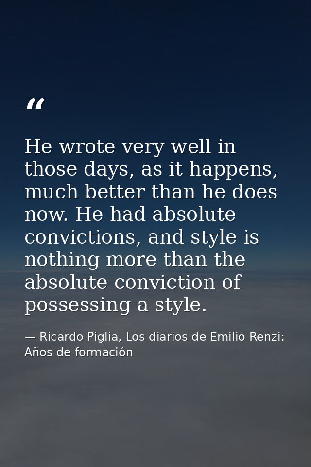 He wrote very well in those days, as it happens, much better than he does now. He had absolute convictions, and style is — Ricardo Piglia, Los diarios de Emilio Renzi: Años de formación