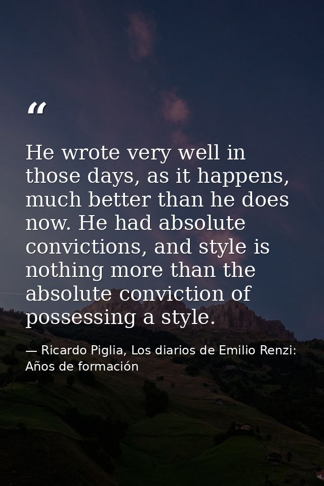 He wrote very well in those days, as it happens, much better than he does now. He had absolute convictions, and style is — Ricardo Piglia, Los diarios de Emilio Renzi: Años de formación