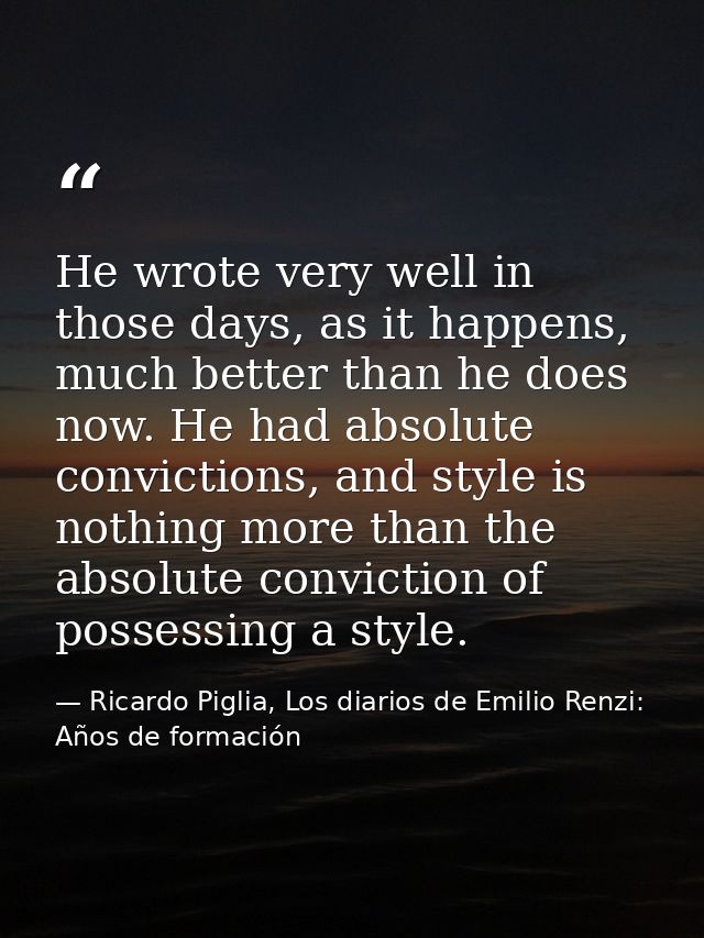 He wrote very well in those days, as it happens, much better than he does now. He had absolute convictions, and style is — Ricardo Piglia, Los diarios de Emilio Renzi: Años de formación